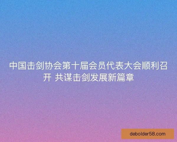 中国击剑协会第十届会员代表大会顺利召开 共谋击剑发展新篇章
