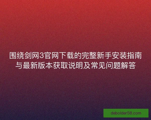 围绕剑网3官网下载的完整新手安装指南与最新版本获取说明及常见问题解答