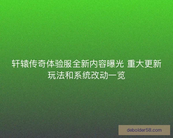 轩辕传奇体验服全新内容曝光 重大更新玩法和系统改动一览
