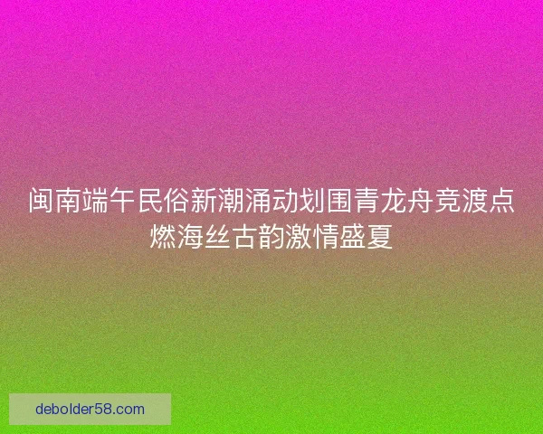 闽南端午民俗新潮涌动划围青龙舟竞渡点燃海丝古韵激情盛夏