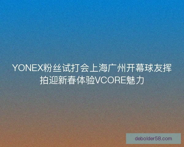 YONEX粉丝试打会上海广州开幕球友挥拍迎新春体验VCORE魅力
