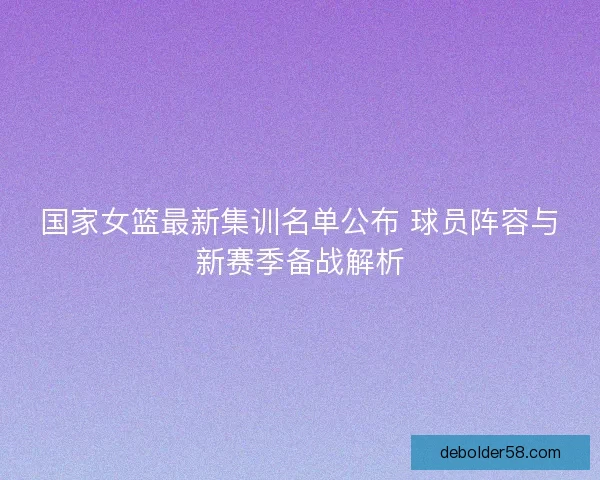 国家女篮最新集训名单公布 球员阵容与新赛季备战解析